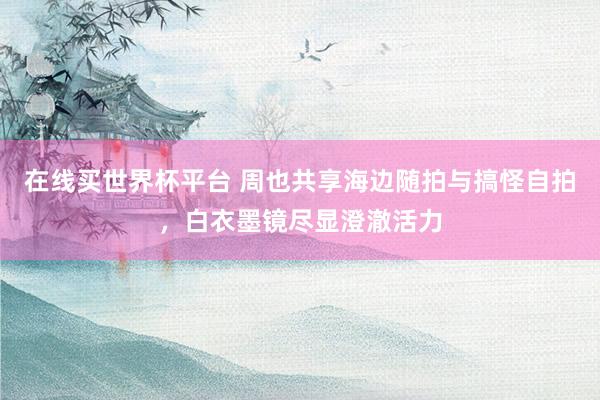 在线买世界杯平台 周也共享海边随拍与搞怪自拍，白衣墨镜尽显澄澈活力