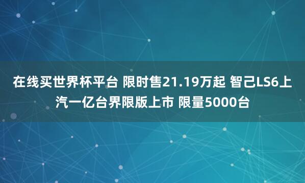 在线买世界杯平台 限时售21.19万起 智己LS6上汽一亿台界限版上市 限量5000台