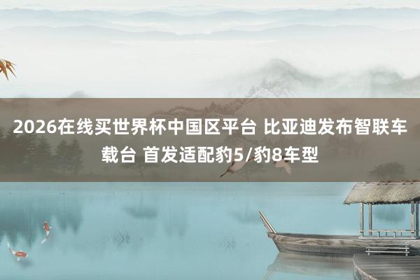 2026在线买世界杯中国区平台 比亚迪发布智联车载台 首发适配豹5/豹8车型