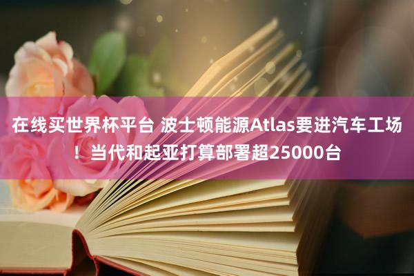 在线买世界杯平台 波士顿能源Atlas要进汽车工场!当代和起亚打算部署超25000台