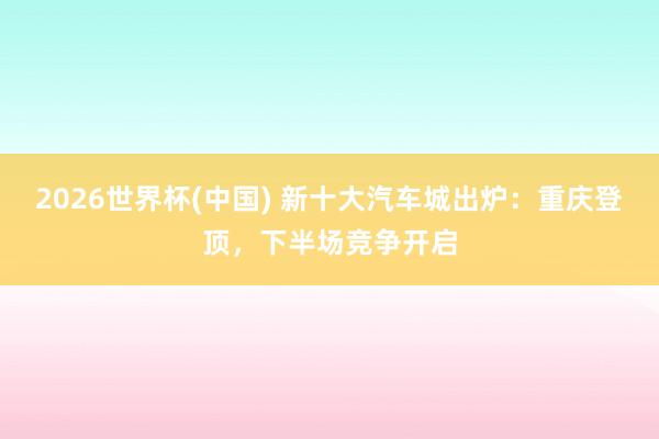 2026世界杯(中国) 新十大汽车城出炉:重庆登顶,下半场竞争开启