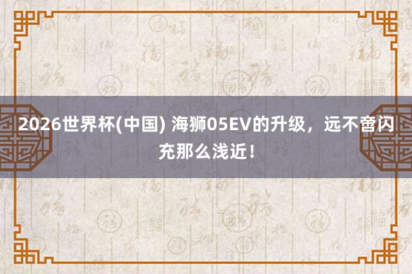 2026世界杯(中国) 海狮05EV的升级,远不啻闪充那么浅近!