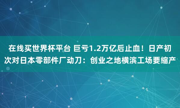 在线买世界杯平台 巨亏1.2万亿后止血!日产初次对日本零部件厂动刀:创业之地横滨工场要缩产