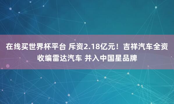 在线买世界杯平台 斥资2.18亿元!吉祥汽车全资收编雷达汽车 并入中国星品牌