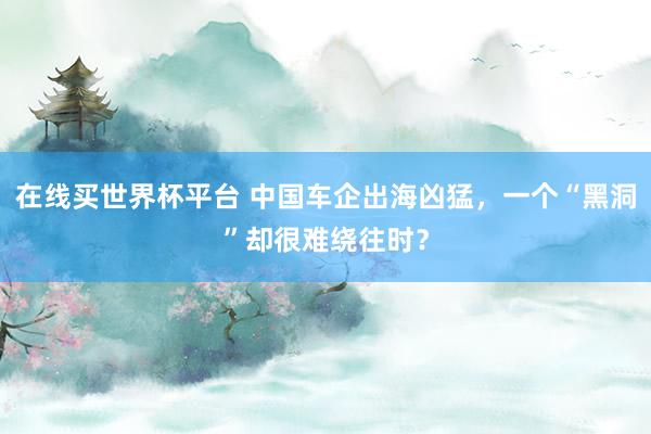 在线买世界杯平台 中国车企出海凶猛，一个“黑洞”却很难绕往时？
