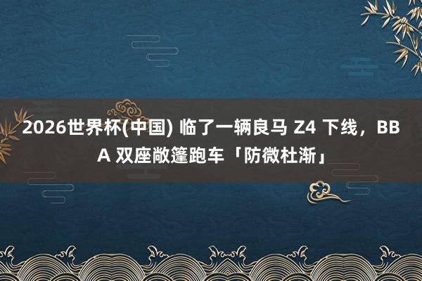 2026世界杯(中国) 临了一辆良马 Z4 下线,BBA 双座敞篷跑车「防微杜渐」