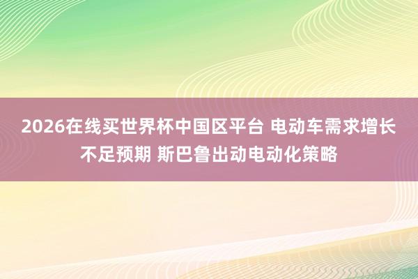 2026在线买世界杯中国区平台 电动车需求增长不足预期 斯巴鲁出动电动化策略