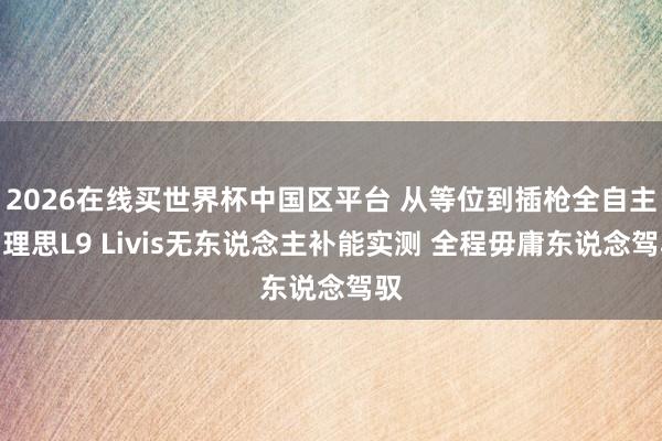2026在线买世界杯中国区平台 从等位到插枪全自主！理思L9 Livis无东说念主补能实测 全程毋庸东说念驾驭