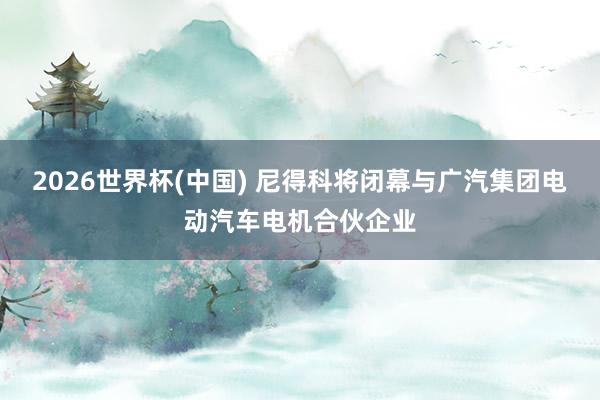 2026世界杯(中国) 尼得科将闭幕与广汽集团电动汽车电机合伙企业