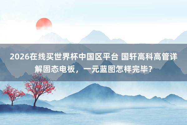 2026在线买世界杯中国区平台 国轩高科高管详解固态电板,一元蓝图怎样完毕?