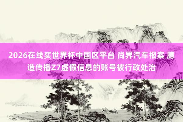 2026在线买世界杯中国区平台 尚界汽车报案 臆造传播Z7虚假信息的账号被行政处治