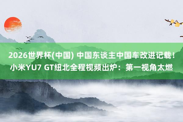 2026世界杯(中国) 中国东谈主中国车改进记载!小米YU7 GT纽北全程视频出炉:第一视角太燃