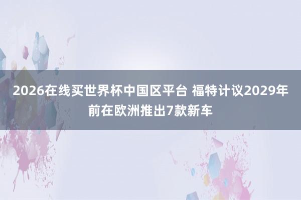 2026在线买世界杯中国区平台 福特计议2029年前在欧洲推出7款新车