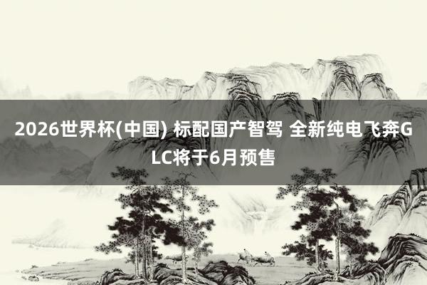 2026世界杯(中国) 标配国产智驾 全新纯电飞奔GLC将于6月预售