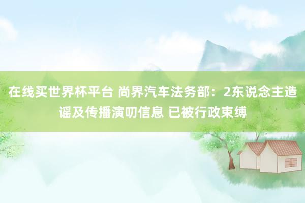 在线买世界杯平台 尚界汽车法务部:2东说念主造谣及传播演叨信息 已被行政束缚