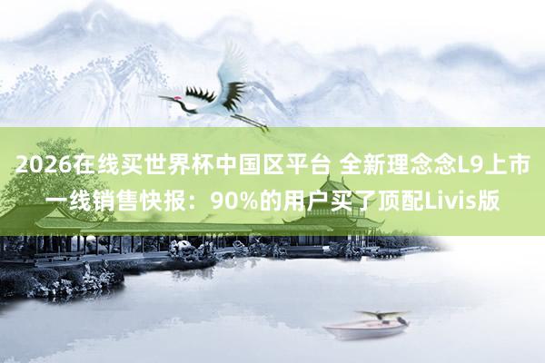 2026在线买世界杯中国区平台 全新理念念L9上市一线销售快报：90%的用户买了顶配Livis版