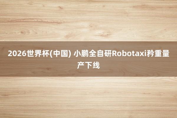 2026世界杯(中国) 小鹏全自研Robotaxi矜重量产下线