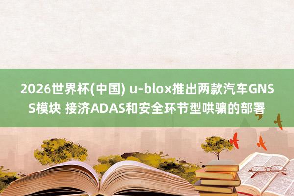 2026世界杯(中国) u-blox推出两款汽车GNSS模块 接济ADAS和安全环节型哄骗的部署