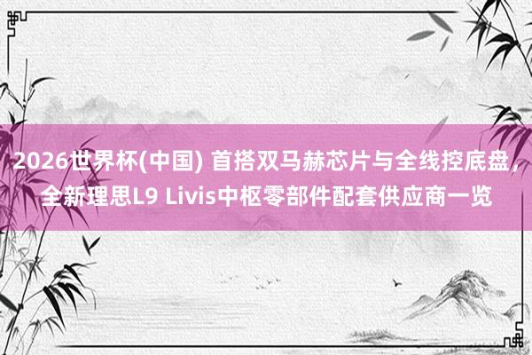 2026世界杯(中国) 首搭双马赫芯片与全线控底盘，全新理思L9 Livis中枢零部件配套供应商一览