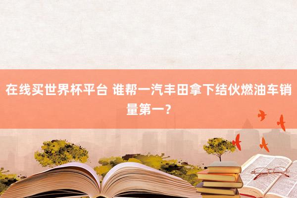 在线买世界杯平台 谁帮一汽丰田拿下结伙燃油车销量第一?