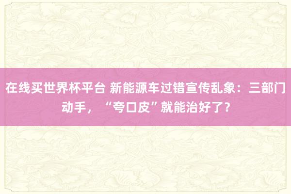 在线买世界杯平台 新能源车过错宣传乱象:三部门动手, “夸口皮”就能治好了?