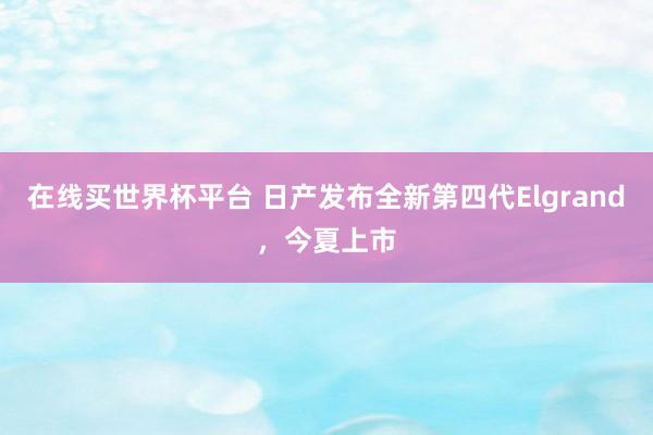 在线买世界杯平台 日产发布全新第四代Elgrand,今夏上市