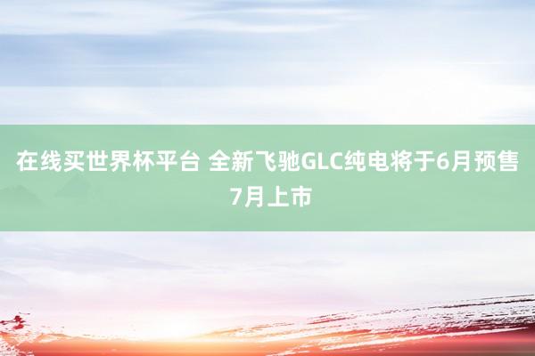 在线买世界杯平台 全新飞驰GLC纯电将于6月预售 7月上市