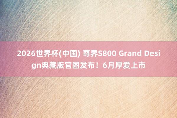 2026世界杯(中国) 尊界S800 Grand Design典藏版官图发布!6月厚爱上市