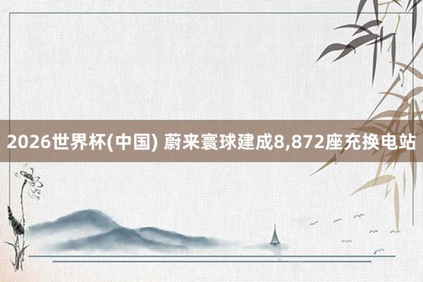 2026世界杯(中国) 蔚来寰球建成8，872座充换电站