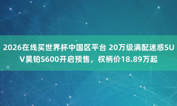 2026在线买世界杯中国区平台 20万级满配迷惑SUV昊铂S600开启预售,权柄价18.89万起
