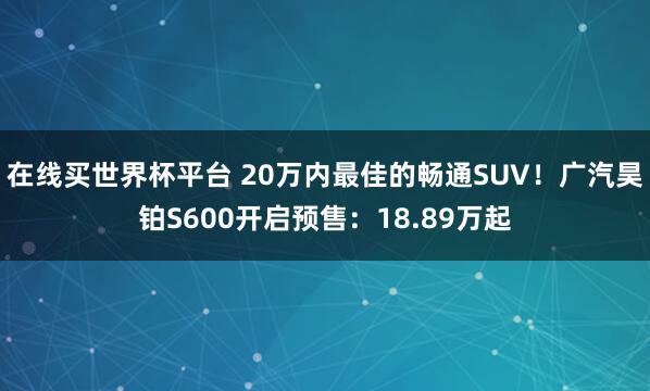 在线买世界杯平台 20万内最佳的畅通SUV!广汽昊铂S600开启预售:18.89万起