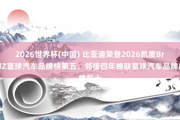 2026世界杯(中国) 比亚迪荣登2026凯度BrandZ寰球汽车品牌榜第五,邻接四年蝉联寰球汽车品牌前十