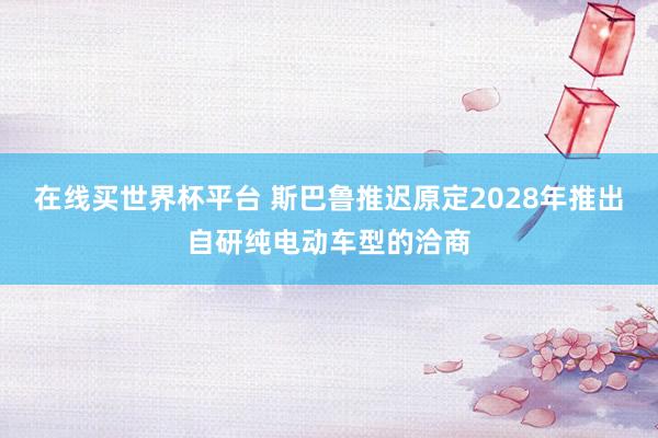 在线买世界杯平台 斯巴鲁推迟原定2028年推出自研纯电动车型的洽商