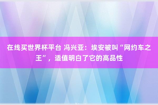 在线买世界杯平台 冯兴亚：埃安被叫“网约车之王”，适值明白了它的高品性