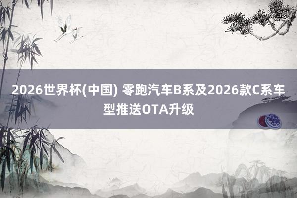 2026世界杯(中国) 零跑汽车B系及2026款C系车型推送OTA升级