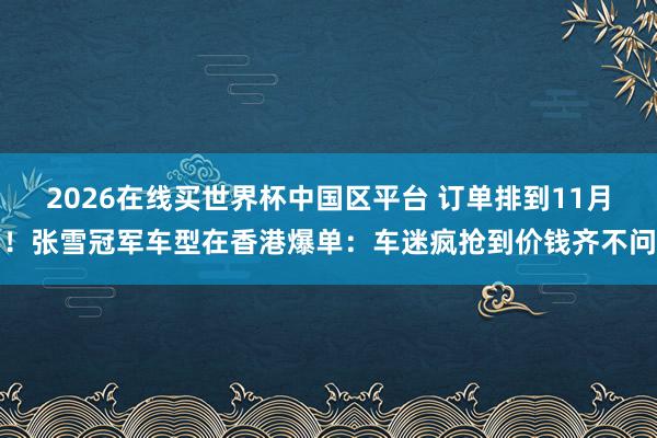 2026在线买世界杯中国区平台 订单排到11月！张雪冠军车型在香港爆单：车迷疯抢到价钱齐不问