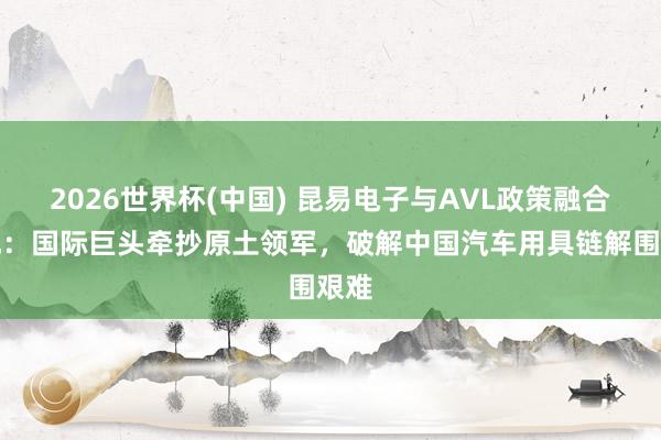 2026世界杯(中国) 昆易电子与AVL政策融合落地:国际巨头牵抄原土领军,破解中国汽车用具链解围艰难