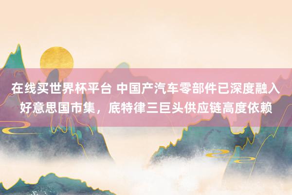 在线买世界杯平台 中国产汽车零部件已深度融入好意思国市集,底特律三巨头供应链高度依赖