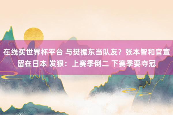 在线买世界杯平台 与樊振东当队友?张本智和官宣留在日本 发狠:上赛季倒二 下赛季要夺冠