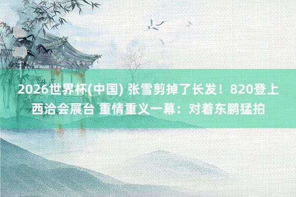 2026世界杯(中国) 张雪剪掉了长发!820登上西洽会展台 重情重义一幕:对着东鹏猛拍