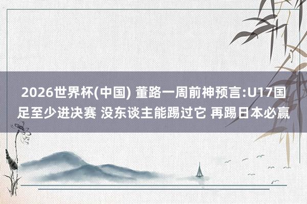 2026世界杯(中国) 董路一周前神预言:U17国足至少进决赛 没东谈主能踢过它 再踢日本必赢
