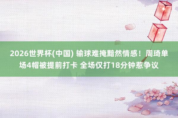 2026世界杯(中国) 输球难掩黯然情感!周琦单场4帽被提前打卡 全场仅打18分钟惹争议