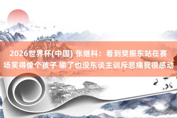 2026世界杯(中国) 张继科:看到樊振东站在赛场笑得像个孩子 输了也没东谈主训斥悲痛我很感动