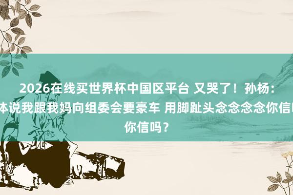 2026在线买世界杯中国区平台 又哭了!孙杨:媒体说我跟我妈向组委会要豪车 用脚趾头念念念念你信吗?