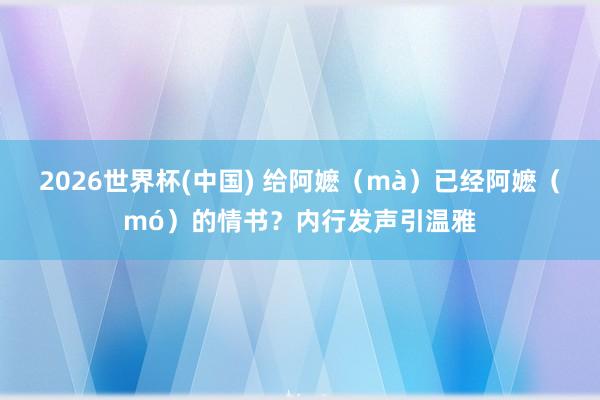 2026世界杯(中国) 给阿嬷（mà）已经阿嬷（mó）的情书？内行发声引温雅