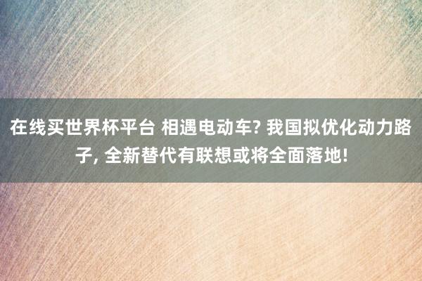 在线买世界杯平台 相遇电动车? 我国拟优化动力路子， 全新替代有联想或将全面落地!