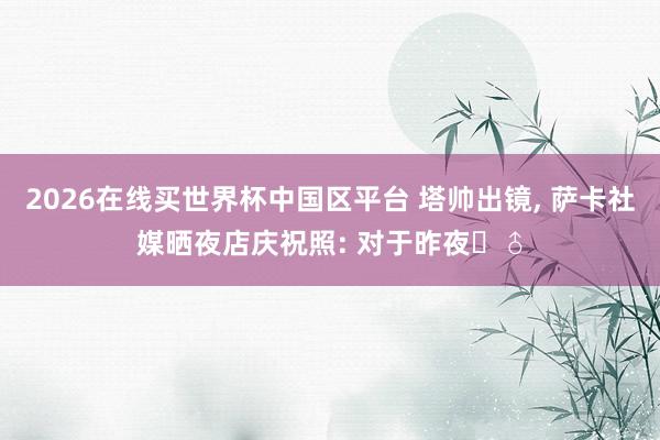 2026在线买世界杯中国区平台 塔帅出镜， 萨卡社媒晒夜店庆祝照: 对于昨夜‍♂