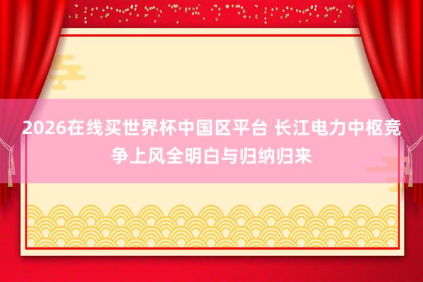 2026在线买世界杯中国区平台 长江电力中枢竞争上风全明白与归纳归来