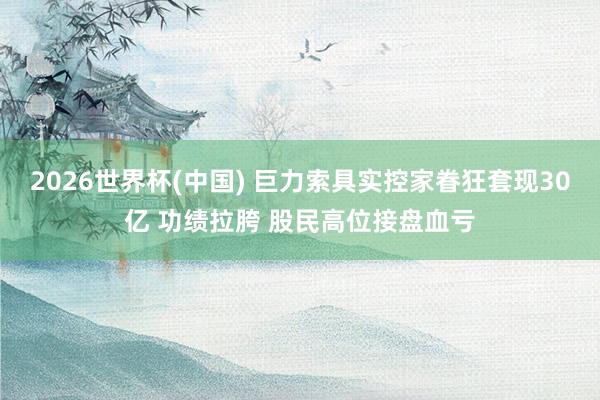 2026世界杯(中国) 巨力索具实控家眷狂套现30亿 功绩拉胯 股民高位接盘血亏