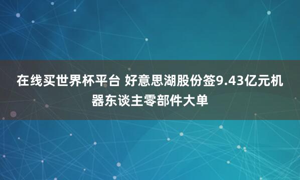 在线买世界杯平台 好意思湖股份签9.43亿元机器东谈主零部件大单